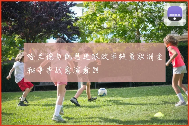 哈兰德与凯恩进球效率较量欧洲金靴争夺战愈演愈烈