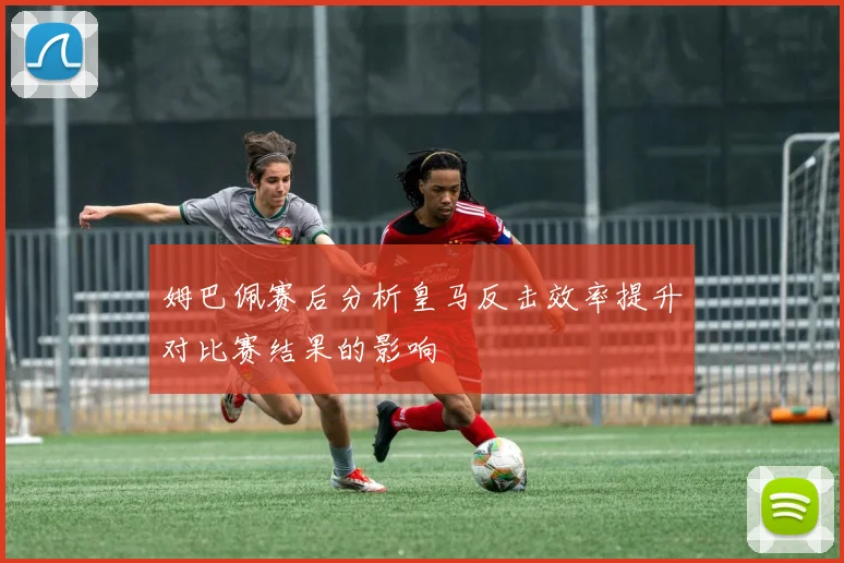 姆巴佩赛后分析皇马反击效率提升对比赛结果的影响