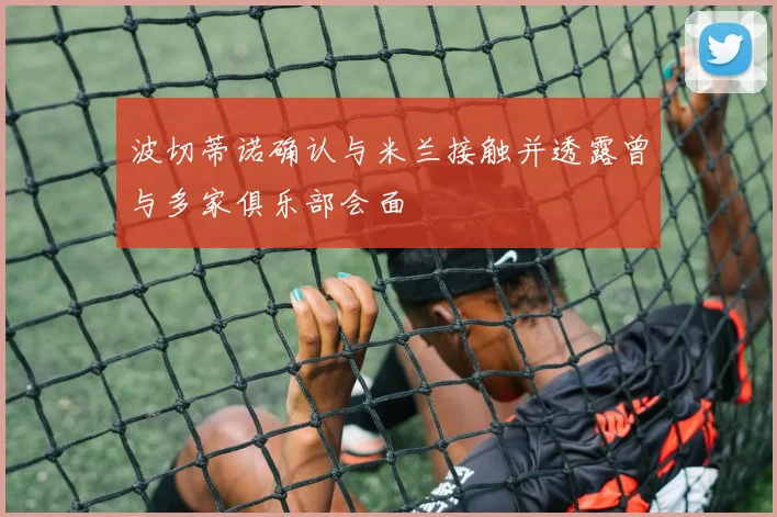 波切蒂诺确认与米兰接触并透露曾与多家俱乐部会面