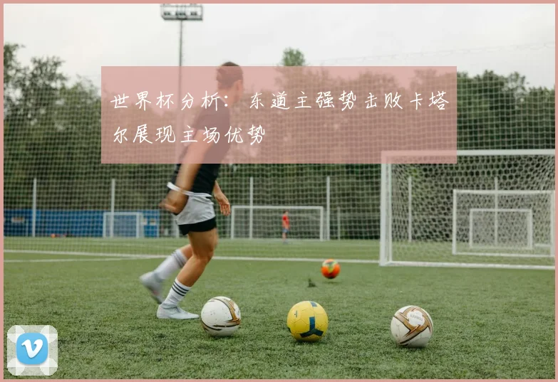 世界杯分析:东道主强势击败卡塔尔展现主场优势