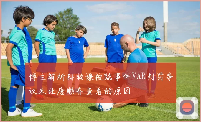 博主解析孙铭谦被踹事件VAR判罚争议未让唐顺齐查看的原因