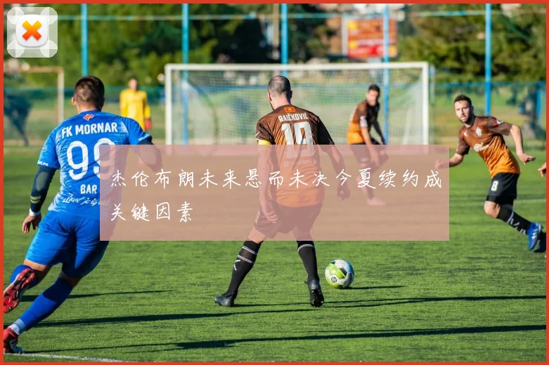 杰伦布朗未来悬而未决今夏续约成关键因素