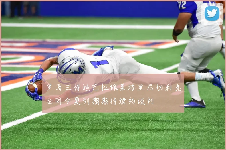 罗马三将迪巴拉佩莱格里尼切利克合同今夏到期期待续约谈判