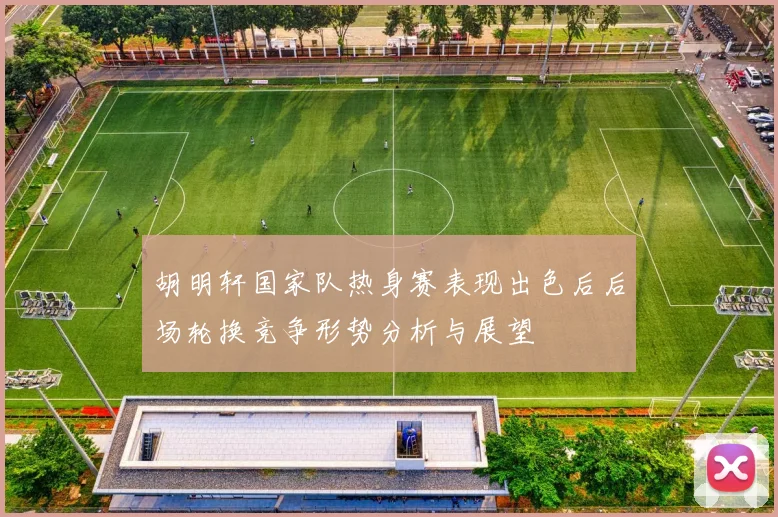 胡明轩国家队热身赛表现出色后后场轮换竞争形势分析与展望