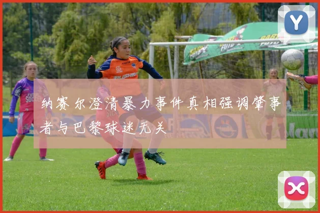 纳赛尔澄清暴力事件真相强调肇事者与巴黎球迷无关