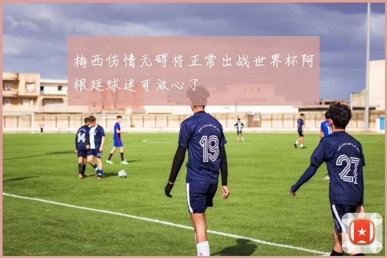梅西伤情无碍将正常出战世界杯阿根廷球迷可放心了