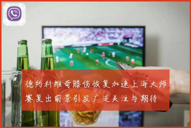 德约科维奇膝伤恢复加速上海大师赛复出前景引发广泛关注与期待