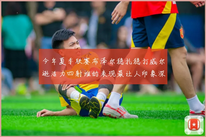 今年夏季联赛布泽尔稳扎稳打威尔逊活力四射谁的表现最让人印象深刻