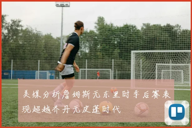 美媒分析詹姆斯无东里时季后赛表现超越乔丹无皮蓬时代
