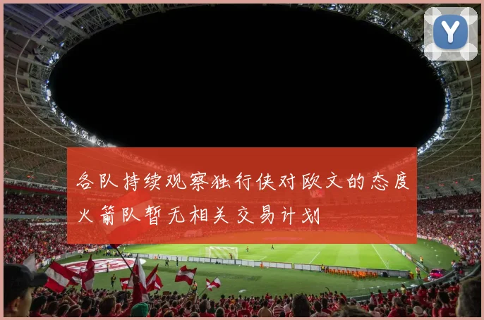 各队持续观察独行侠对欧文的态度火箭队暂无相关交易计划