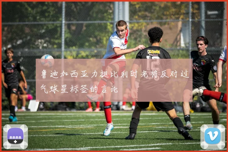 鲁迪加西亚力挺比利时老将反对过气球星标签的言论
