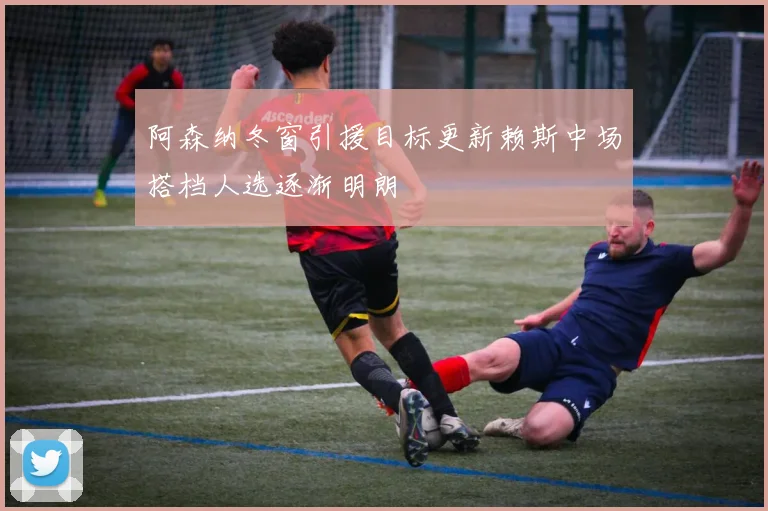 阿森纳冬窗引援目标更新赖斯中场搭档人选逐渐明朗