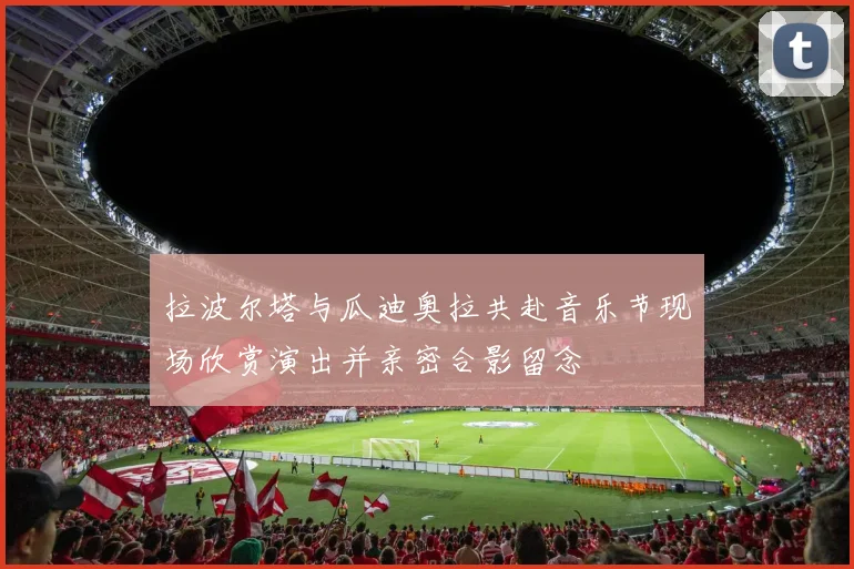 拉波尔塔与瓜迪奥拉共赴音乐节现场欣赏演出并亲密合影留念