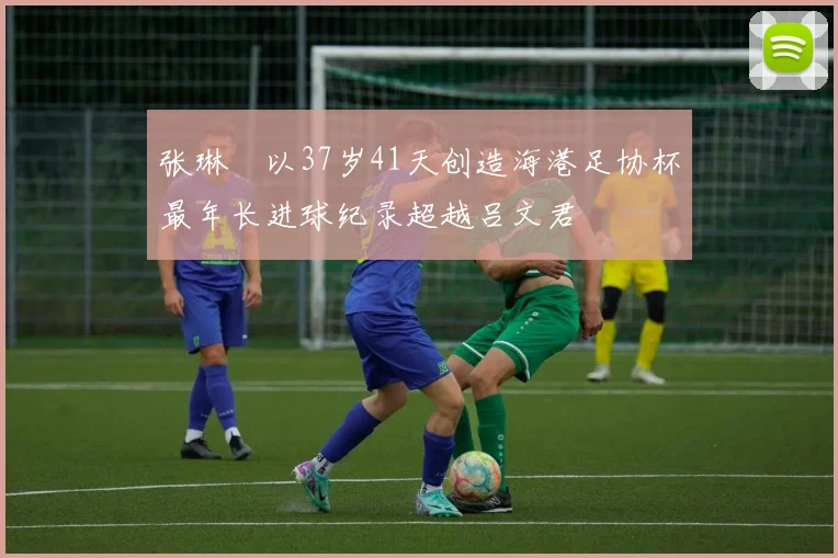 张琳芃以37岁41天创造海港足协杯最年长进球纪录超越吕文君