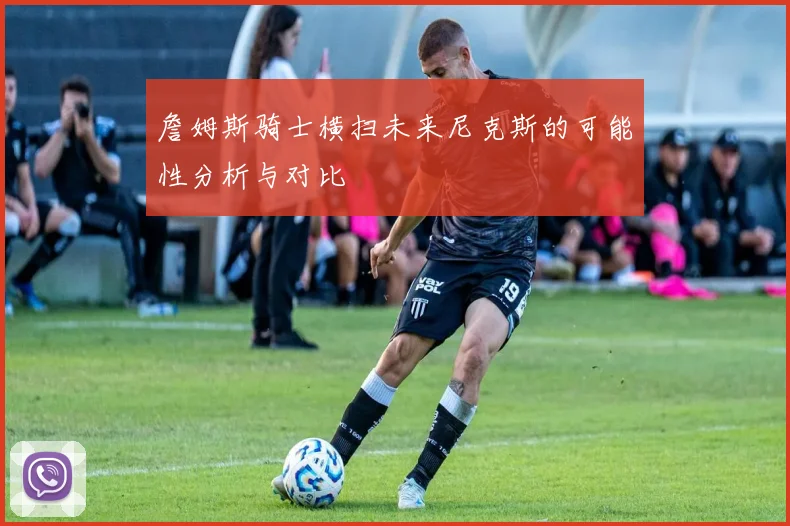 詹姆斯骑士横扫未来尼克斯的可能性分析与对比