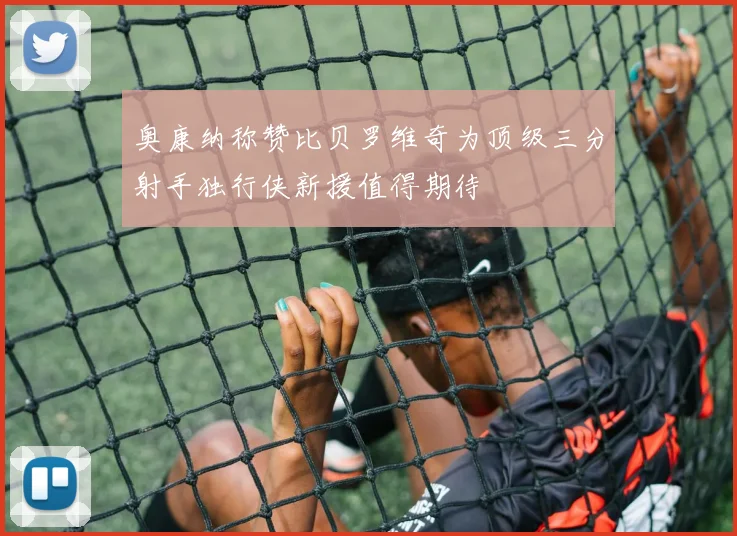 奥康纳称赞比贝罗维奇为顶级三分射手独行侠新援值得期待