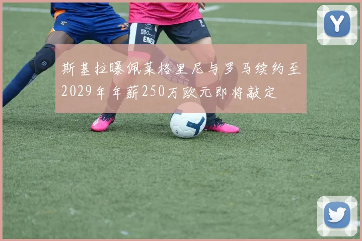 斯基拉曝佩莱格里尼与罗马续约至2029年年薪250万欧元即将敲定