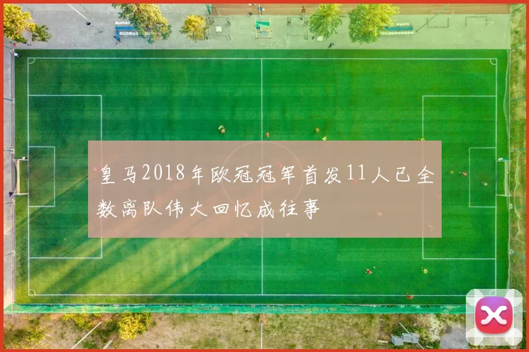 皇马2018年欧冠冠军首发11人已全数离队伟大回忆成往事