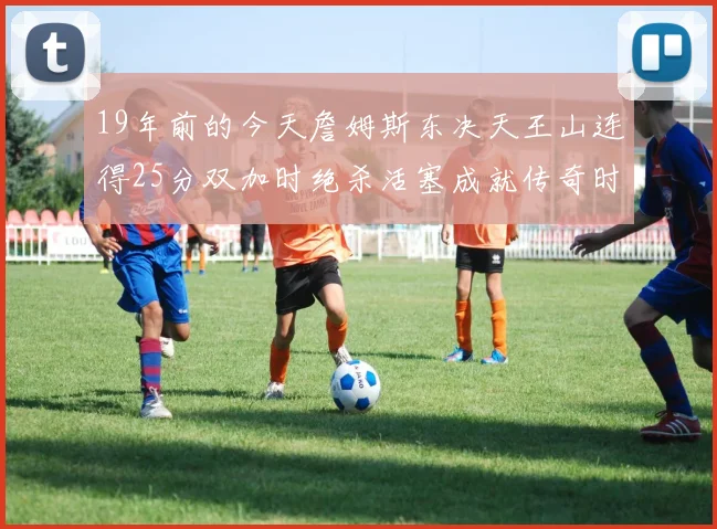 19年前的今天詹姆斯东决天王山连得25分双加时绝杀活塞成就传奇时刻