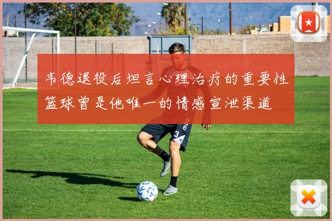 韦德退役后坦言心理治疗的重要性篮球曾是他唯一的情感宣泄渠道