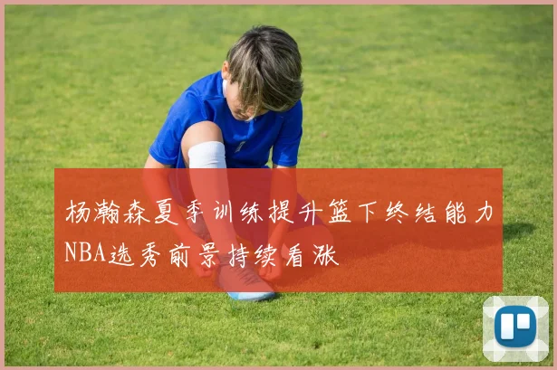 杨瀚森夏季训练提升篮下终结能力NBA选秀前景持续看涨