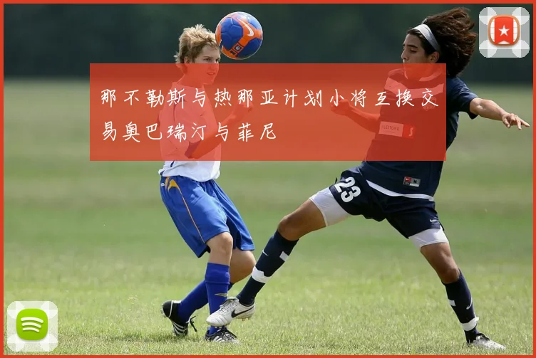 那不勒斯与热那亚计划小将互换交易奥巴瑞汀与菲尼