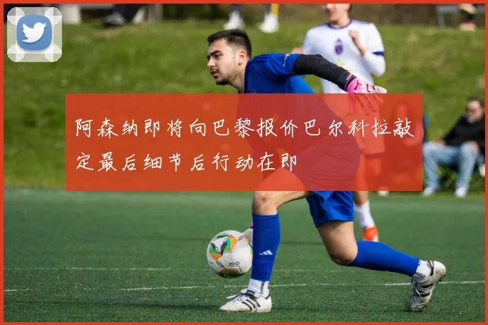 阿森纳即将向巴黎报价巴尔科拉敲定最后细节后行动在即