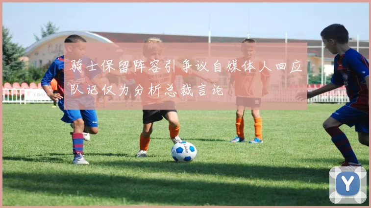 骑士保留阵容引争议自媒体人回应队记仅为分析总裁言论