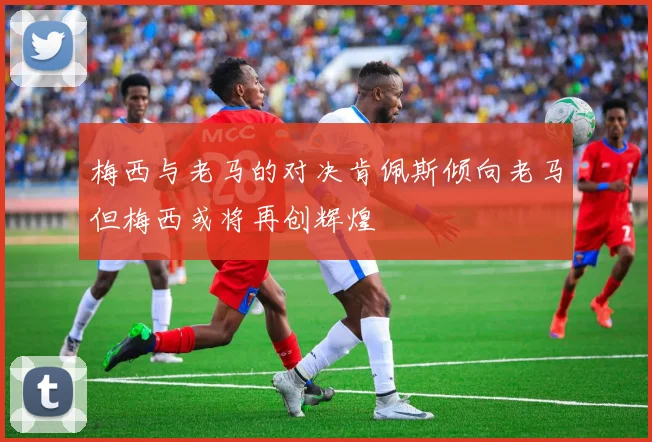梅西与老马的对决肯佩斯倾向老马但梅西或将再创辉煌