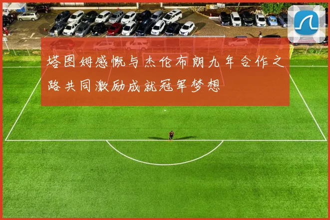 塔图姆感慨与杰伦布朗九年合作之路共同激励成就冠军梦想
