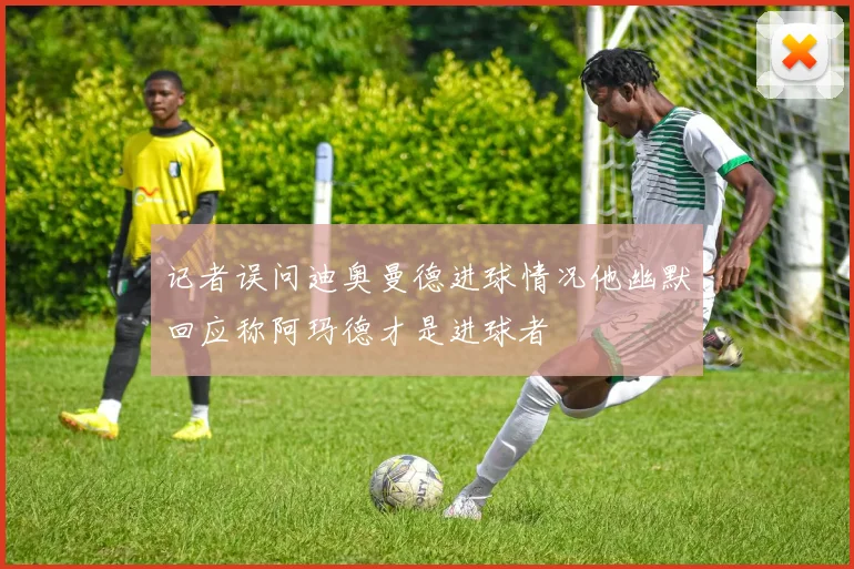 记者误问迪奥曼德进球情况他幽默回应称阿玛德才是进球者